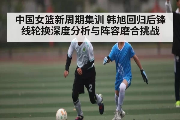 中国女篮新周期集训 韩旭回归后锋线轮换深度分析与阵容磨合挑战 | Fengniaoesports