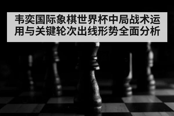 韦奕国际象棋世界杯中局战术运用与关键轮次出线形势全面分析 | Fengniaoesports